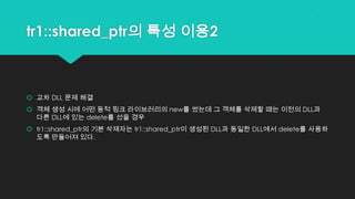 tr1::shared_ptr의 특성 이용2
 교차 DLL 문제 해결
 객체 생성 시에 어떤 동적 링크 라이브러리의 new를 썼는데 그 객체를 삭제할 때는 이전의 DLL과
다른 DLL에 있는 delete를 섰을 경우
 tr1::shared_ptr의 기본 삭제자는 tr1::shared_ptr이 생성된 DLL과 동일한 DLL에서 delete를 사용하
도록 만들어져 있다.
 