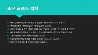 좋은 클래스 설계
 새로 정의한 타입의 객체 생성 및 소멸은 어떻게 이루어져야 하는가?
 객체 초기화는 객체 대입과 어떻게 달라야 하는가?
 새로운 타입으로 만든 객체가 값에 의해 전달되는 경우에 어떤 의미를 줄 것인가?
 새로운 타입이 가질 수 있는 적법한 값에 대한 제약은 무엇으로 잡을 것인가?
 기존의 클래스 상속 계통망에 맞출 것인가?
 어떤 종류의 타입 변환을 허용할 것인가? (implicity, explicit)
 어떤 연산자와 함수를 두어야 의미가 있을까?
 