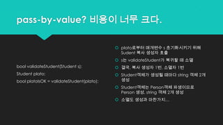 pass-by-value? 비용이 너무 크다.
bool validateStudent(Student s);
Student plato;
bool platoIsOK = validateStudent(plato);
 plato로부터 매개변수 s 초기화시키기 위해
Sudent 복사 생성자 호출
 s는 validateStudent가 복귀할 때 소멸
 결국, 복사 생성자 1번, 소멸자 1번
 Student객체가 생성될 때마다 string 객체 2개
생성
 Student객체는 Person객체 파생이므로
Person 생성, string 객체 2개 생성
 소멸도 생성과 마찬가지…
 