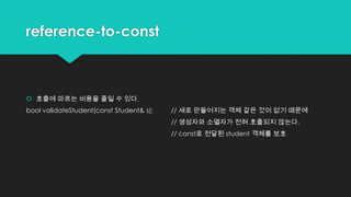reference-to-const
 호출에 따르는 비용을 줄일 수 있다.
bool validateStudent(const Student& s); // 새로 만들어지는 객체 같은 것이 없기 때문에
// 생성자와 소멸자가 전혀 호출되지 않는다.
// const로 전달된 student 객체를 보호
 