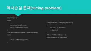 복사손실 문제(slicing problem)
class Window {
public:
…
std::string name() const;
virtual void display() const;
};
class WindowWithScrollBars : public Window {
public:
…
virtual void display() const;
};
void printNameAndDisplay(Window s)
{
std::cout << w.name();
w.display();
}
WindowWithScrollBars wwsb;
printNameAndDisplay(wwsb);
 
