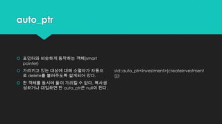 auto_ptr
 포인터와 비슷하게 동작하는 객체(smart
pointer)
 가리키고 있는 대상에 대해 소멸자가 자동으
로 delete를 불러주도록 설계되어 있다.
 한 객체를 동시에 둘이 가리킬 수 없다. 복사생
성하거나 대입하면 한 auto_ptr은 null이 된다.
std::auto_ptr<Investment>(createInvestment
());
 
