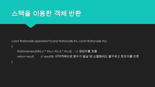 스택을 이용한 객체 반환
cosnt Rational& operation*(const Rational& lhs, const Rational& rhs)
{
Rational result(lhs.n * rhs.n, lhs.d * rhs.d); // 생성자를 호출
retrun result; // result는 지역객체으로 함수가 끝날 때 소멸됨에도 불구하고 참조자를 반환
}
 