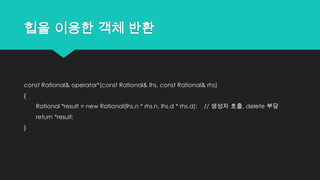 힙을 이용한 객체 반환
const Rational& operator*(const Rational& lhs, const Rational& rhs)
{
Rational *result = new Rational(lhs.n * rhs.n, lhs.d * rhs.d); // 생성자 호출, delete 부담
return *result;
}
 