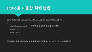 static을 이용한 객체 반환
const Rational& operator*(const Rational& lhs, const Rational& rhs)
{
static Rational result; // 반환할 참조자가 가리킬 정적객체
result = …;
return result;
}
정적객체는 공유하는 값이므로 활용에 제한이 있을 뿐더러, 스레디 안전성 문제도 있다.
 