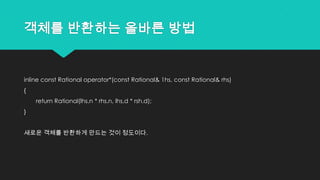 객체를 반환하는 올바른 방법
inline const Rational operator*(const Rational& 1hs, const Rational& rhs)
{
return Rational(lhs.n * rhs.n, lhs,d * rsh.d);
}
새로운 객체를 반환하게 만드는 것이 정도이다.
 