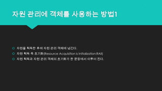 자원 관리에 객체를 사용하는 방법1
 자원을 획득한 후에 자원 관리 객체에 넘긴다.
 자원 획득 즉 초기화(Resource Acquisition is Initialization:RAII)
 자원 획득과 자원 관리 객체의 초기화가 한 문장에서 이루어 진다.
 