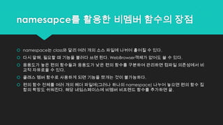 namesapce를 활용한 비멤버 함수의 장점
 namespace는 class와 달리 여러 개의 소스 파일에 나뉘어 흩어질 수 있다.
 다시 말해, 필요할 때 기능을 불러다 쓰면 된다. WebBrowser객체가 없어도 쓸 수 있다.
 응용도가 높은 편의 함수들과 응용도가 낮은 편의 함수를 구분하여 관리하면 컴파일 의존성에서 비
교적 자유로울 수 있다.
 클래스 멤버 함수로 사용하게 되면 기능을 쪼개는 것이 불가능하다.
 편의 함수 전체를 여러 개의 헤더 파일에(그러나 하나의 namespace) 나누어 놓으면 편의 함수 집
합의 확장도 쉬워진다. 해당 네임스페이스에 비멤버 비프렌드 함수를 추가하면 끝.
 