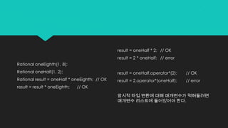 Rational oneEighth(1, 8);
Rational oneHalf(1, 2);
Rational result = oneHalf * oneEighth; // OK
result = result * oneEighth; // OK
result = oneHalf * 2; // OK
result = 2 * oneHalf; // error
result = oneHalf.operator*(2); // OK
result = 2.operator*(oneHalf); // error
암시적 타입 변환에 대해 매개변수가 먹혀들려면
매개변수 리스트에 들어있어야 한다.
 