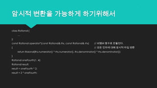암시적 변환을 가능하게 하기위해서
class Rational {
…
};
const Rational operator*(const Rational& lhs, const Rational& rhs) // 비멤버 함수로 만들었다.
{ // 모든 인자에 대해 암시적 타입 변환
return Raional(lhs.numerator() * rhs.numerator(), lhs.denominator() * rhs.denominator());
}
Rational oneFourth(1, 4);
Rational result;
result = oneFourth * 2;
result = 2 * oneFourth;
 