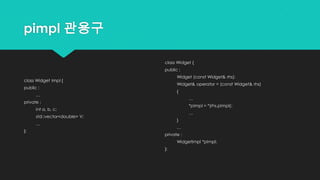 pimpl 관용구
class Widget Impl {
public :
…
private :
int a, b, c;
std::vector<double> V;
…
};
class Widget {
public :
Widget (const Widget& rhs);
Widget& operator = (const Widget& rhs)
{
…
*pImpl = *(rhs.pImpl);
…
}
…
private :
WidgetImpl *pImpl;
};
 