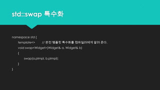 std::swap 특수화
namespace std {
template<> // 완전 템플릿 특수화를 컴파일러에게 알려 준다.
void swap<Widget>(Widget& a, Widget& b)
{
swap(a.pImpl, b.pImpl);
}
}
 