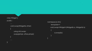 class Widget {
public :
…
void swap(Widget& other)
{
using std::swap;
swap(pImpl, other.pImpl);
}
…
};
namespace std {
template<>
void swap<Widget>(Widget& a, Widget& b)
{
a.swap(b);
}
}
 