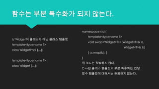 함수는 부분 특수화가 되지 않는다.
// Widget이 클래스가 아닌 클래스 템플릿
template<typename T>
class WidgetImpl {…};
template<typename T>
class Widget {…};
namespace std {
template<typename T>
void swap<Widget<T>>(Widget<T>& a,
Widget<T>& b)
{ a.swap(b); }
}
위 코드는 적법하지 않다.
C++은 클래스 템플릿의 부분 특수화는 인정
함수 템플릿에 대해서는 허용하지 않는다.
 
