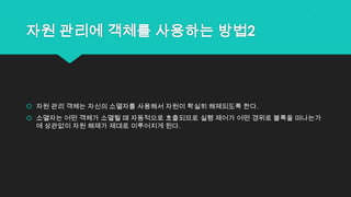 자원 관리에 객체를 사용하는 방법2
 자원 관리 객체는 자신의 소멸자를 사용해서 자원이 확실히 해제되도록 한다.
 소멸자는 어떤 객체가 소멸될 때 자동적으로 호출되므로 실행 제어가 어떤 경위로 블록을 떠나는가
에 상관없이 자원 해제가 제대로 이루어지게 된다.
 