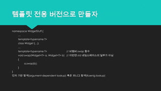 템플릿 전용 버전으로 만들자
namespace WidgetStuff {
…
template<typename T>
class Widget {…};
…
template<typename T> // 비멤버 swap 함수
void swap(Widget<T> a, Widget<T> b) // 이번엔 std 네임스페이스의 일부가 아님
{
a.swap(b);
}
}
인자 기반 탐색(argument-dependent lookup) 혹은 쾨니그 탐색(Koenig lookup)
 