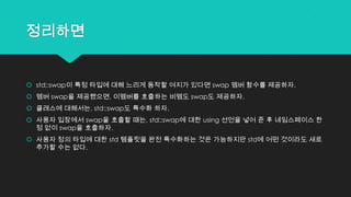 정리하면
 std::swap이 특정 타입에 대해 느리게 동작할 여지가 있다면 swap 멤버 함수를 제공하자.
 멤버 swap을 제공했으면, 이멤버를 호출하는 비멤도 swap도 제공하자.
 클래스에 대해서는, std::swap도 특수화 하자.
 사용자 입장에서 swap을 호출할 때는, std::swap에 대한 using 선언을 넣어 준 후 네임스페이스 한
정 없이 swap을 호출하자.
 사용자 정의 타입에 대한 std 템플릿을 완전 특수화하는 것은 가능하지만 std에 어떤 것이라도 새로
추가할 수는 없다.
 