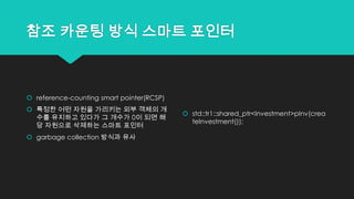 참조 카운팅 방식 스마트 포인터
 reference-counting smart pointer(RCSP)
 특정한 어떤 자원을 가리키는 외부 객체의 개
수를 유지하고 있다가 그 개수가 0이 되면 해
당 자원으로 삭제하는 스마트 포인터
 garbage collection 방식과 유사
 std::tr1::shared_ptr<Investment>pInv(crea
teInvestment());
 
