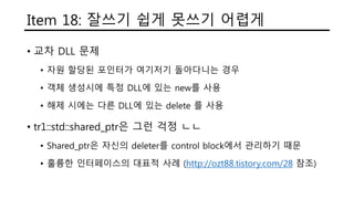Item 18: 잘쓰기 쉽게 못쓰기 어렵게
• 교차 DLL 문제
• 자원 할당된 포인터가 여기저기 돌아다니는 경우
• 객체 생성시에 특정 DLL에 있는 new를 사용
• 해제 시에는 다른 DLL에 있는 delete 를 사용
• tr1::std::shared_ptr은 그런 걱정 ㄴㄴ
• Shared_ptr은 자신의 deleter를 control block에서 관리하기 때문
• 훌륭한 인터페이스의 대표적 사례 (http://ozt88.tistory.com/28 참조)
 