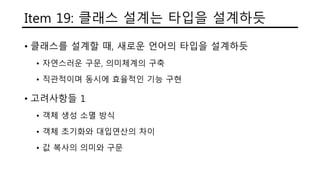 Item 19: 클래스 설계는 타입을 설계하듯
• 클래스를 설계할 때, 새로운 언어의 타입을 설계하듯
• 자연스러운 구문, 의미체계의 구축
• 직관적이며 동시에 효율적인 기능 구현
• 고려사항들 1
• 객체 생성 소멸 방식
• 객체 초기화와 대입연산의 차이
• 값 복사의 의미와 구문
 