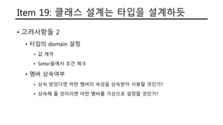 Item 19: 클래스 설계는 타입을 설계하듯
• 고려사항들 2
• 타입의 domain 설정
• 값 제약
• Setter들에서 조건 체크
• 멤버 상속여부
• 상속 받았다면 어떤 멤버의 속성을 상속받아 사용할 것인가?
• 상속해 줄 것이라면 어떤 멤버를 가상으로 설정할 것인가?
 