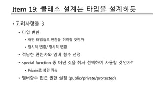 Item 19: 클래스 설계는 타입을 설계하듯
• 고려사항들 3
• 타입 변환
• 어떤 타입들로 변환을 허락할 것인가
• 암시적 변환/ 명시적 변환
• 적당한 연산자와 멤버 함수 선정
• special function 중 어떤 것을 취사 선택하여 사용할 것인가?
• Private로 봉인 가능
• 멤버함수 접근 권한 설정 (public/private/protected)
 