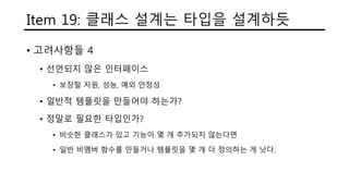 Item 19: 클래스 설계는 타입을 설계하듯
• 고려사항들 4
• 선언되지 않은 인터페이스
• 보장할 자원, 성능, 예외 안정성
• 일반적 템플릿을 만들어야 하는가?
• 정말로 필요한 타입인가?
• 비슷한 클래스가 있고 기능이 몇 개 추가되지 않는다면
• 일반 비멤버 함수를 만들거나 템플릿을 몇 개 더 정의하는 게 낫다.
 
