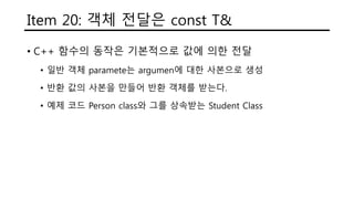 Item 20: 객체 전달은 const T&
• C++ 함수의 동작은 기본적으로 값에 의한 전달
• 일반 객체 paramete는 argumen에 대한 사본으로 생성
• 반환 값의 사본을 만들어 반환 객체를 받는다.
• 예제 코드 Person class와 그를 상속받는 Student Class
 