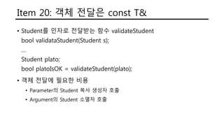 Item 20: 객체 전달은 const T&
• Student를 인자로 전달받는 함수 validateStudent
bool validataStudent(Student s);
…
Student plato;
bool platoIsOK = validateStudent(plato);
• 객체 전달에 필요한 비용
• Parameter의 Student 복사 생성자 호출
• Argument의 Student 소멸자 호출
 