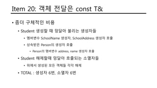 Item 20: 객체 전달은 const T&
• 좀더 구체적인 비용
• Student 생성할 때 덩달아 불리는 생성자들
• 멤버변수 SchoolName 생성자, SchoolAddress 생성자 호출
• 상속받은 Person의 생성자 호출
• Person의 멤버변수 address, name 생성자 호출
• Student 해제할때 덩달아 호출되는 소멸자들
• 위에서 생성된 모든 객체들 각각 해제
• TOTAL : 생성자 6번, 소멸자 6번
 