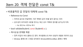 Item 20: 객체 전달은 const T&
• 비효율적인 값 전달의 대체제 const T&
• Reference-to-Const
• 어차피 값으로 전달하면, 기존 객체의 값이 바뀔 일이 없다는 의미
• 상수성이 유지되면 사본을 만드는 대신 상수 객체의 참조를 넘기는게 이득
• No 생성 No 소멸 No 복사
• bool validateStudent( const Student& s );
• 복사손실 문제를 해결
• 정적 타입이 부모 클래스인 경우, 부모클래스의 복사 생성자 호출로 데이터 손실
• Window 클래스와 그것을 상속받은 WindowWIthScrollBars 클래스 예제
 