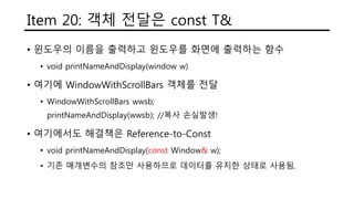Item 20: 객체 전달은 const T&
• 윈도우의 이름을 출력하고 윈도우를 화면에 출력하는 함수
• void printNameAndDisplay(window w)
• 여기에 WindowWithScrollBars 객체를 전달
• WindowWithScrollBars wwsb;
printNameAndDisplay(wwsb); //복사 손실발생!
• 여기에서도 해결책은 Reference-to-Const
• void printNameAndDisplay(const Window& w);
• 기존 매개변수의 참조만 사용하므로 데이터를 유지한 상태로 사용됨.
 