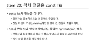 Item 20: 객체 전달은 const T&
• const T&가 만능은 아니다.
• 참조자는 근본적으로는 포인터로 구현된다.
• 전달 타입이 기본(primitive)타입인 경우 값 전달이 효율적이다.
• STL의 반복자와 함수객체에서도 동일한 convention이 적용
• 반복자와 함수객체의 복사 생성자/할당자의 효율을 고려해야 한다.
• 복사 손실 문제를 해결해야 한다.
 