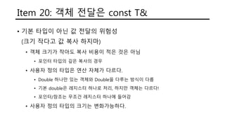 Item 20: 객체 전달은 const T&
• 기본 타입이 아닌 값 전달의 위험성
(크기 작다고 값 복사 하지마)
• 객체 크기가 작아도 복사 비용이 적은 것은 아님
• 포인터 타입의 깊은 복사의 경우
• 사용자 정의 타입은 연산 자체가 다르다.
• Double 하나만 있는 객체와 Double을 다루는 방식이 다름
• 기본 double은 레지스터 하나로 처리, 하지만 객체는 다르다!
• 포인터/참조는 무조건 레지스터 하나에 들어감
• 사용자 정의 타입의 크기는 변화가능하다.
 