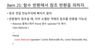 Item 21: 함수 반환에서 참조 반환을 피하자.
• 참조 전달 만능주의에 빠지지 말자.
• 반환형이 참조일 때, 이미 소멸된 객체의 참조를 반환할 가능성
• Rational 클래스에서 friend 함수 operator*의 예시
class Rational {
…
friend
const Rational operator* (const Rational& lhs, const Rational& rhs);
}
 