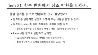 Item 21: 함수 반환에서 참조 반환을 피하자.
• 곱셈 결과를 값으로 반환하는 것이 정당한가?
• 참조자를 반환하면 생성과 소멸에 드는 비용을 줄일 수 있다.
• 참조자는 alias 즉 이미 존재하는 객체에 대한 참조
• 참조로 반환하는 경우 반환된 객체가 따로 어딘가에 존재해야 한다!
• Rational을 참조로 반환하고 싶다면
• Operator*에서 Rational 객체를 따로 생성해야 한다.
• 힙에 할당하거나, 스택에 생성하거나, 또는 static(^^)
 