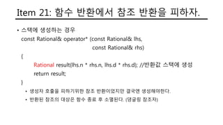 Item 21: 함수 반환에서 참조 반환을 피하자.
• 스택에 생성하는 경우
const Rational& operator* (const Rational& lhs,
const Rational& rhs)
{
Rational result(lhs.n * rhs.n, lhs.d * rhs.d); //반환값 스택에 생성
return result;
}
• 생성자 호출을 피하기위한 참조 반환이었지만 결국엔 생성해야한다.
• 반환된 참조의 대상은 함수 종료 후 소멸된다. (댕글링 참조자)
 