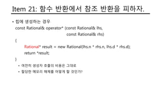 Item 21: 함수 반환에서 참조 반환을 피하자.
• 힙에 생성하는 경우
const Rational& operator* (const Rational& lhs,
const Rational& rhs)
{
Rational* result = new Rational(lhs.n * rhs.n, lhs.d * rhs.d);
return *result;
}
• 여전히 생성자 호출의 비용은 그대로
• 할당한 메모리 해제를 어떻게 할 것인가?
 
