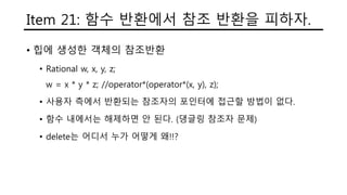Item 21: 함수 반환에서 참조 반환을 피하자.
• 힙에 생성한 객체의 참조반환
• Rational w, x, y, z;
w = x * y * z; //operator*(operator*(x, y), z);
• 사용자 측에서 반환되는 참조자의 포인터에 접근할 방법이 없다.
• 함수 내에서는 해제하면 안 된다. (댕글링 참조자 문제)
• delete는 어디서 누가 어떻게 왜!!?
 