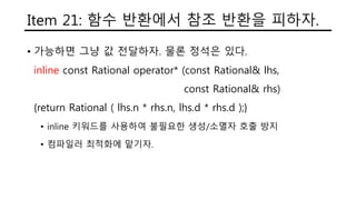 Item 21: 함수 반환에서 참조 반환을 피하자.
• 가능하면 그냥 값 전달하자. 물론 정석은 있다.
inline const Rational operator* (const Rational& lhs,
const Rational& rhs)
{return Rational ( lhs.n * rhs.n, lhs.d * rhs.d );}
• inline 키워드를 사용하여 불필요한 생성/소멸자 호출 방지
• 컴파일러 최적화에 맡기자.
 