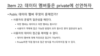 Item 22: 데이터 멤버들은 private에 선언하자
• Public 데이터 멤버 무엇이 문제인가?
• 사용자의 문법적 일관성을 해친다.
• 어떤 멤버는 데이터고 어떤 멤버는 함수다?
• 사용자가 객체에 접근 가능한 방법이 모두 함수인 편이 일관성이 높다.
• 사용자의 데이터 접근을 제어할 수 없다.
• 데이터 멤버에 대해 자유로운 접근이 가능하다.
• Private하면 직접 함수로 접근 방식을 커스터마이징 할 수 있다.
 