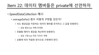 Item 22: 데이터 멤버들은 private에 선언하자
• SpeedDataCollection 예시
• averageSoFar() 함수 어떻게 구현할 것인가?
• 속도 평균값을 저장하는 데이터 멤버를 유지하고 그 값을 반환한다.
• 성능 향성 but 객체 비대화
• 호출할 때마다 평균을 계산하여 반환한다.
• 성능 구림 but 작은 사이즈 객체
• 상황에 따라 적합한 방식으로 구현해야 한다.
 
