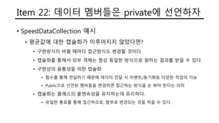 Item 22: 데이터 멤버들은 private에 선언하자
• SpeedDataCollection 예시
• 평균값에 대한 캡슐화가 이루어지지 않았다면?
• 구현방식이 바뀔 때마다 접근방식도 변경될 것이다.
• 캡슐화를 통해서 외부 객체는 항상 동일한 방식으로 원하는 결과를 받을 수 있다.
• 구현상의 융통성을 위한 캡슐화
• 함수를 통해 전달하기 때문에 데이터 전달 시 이벤트/동기화등 다양한 작업이 가능
• Public으로 선언된 멤버들을 변경하면 접근하는 방식을 손 봐야 한다는 의미
• 캡슐화는 클래스의 불변속성을 유지하는데 유리하다.
• 유일한 통로를 통해 접근하므로, 함부로 변경되는 것을 막을 수 있다.
 