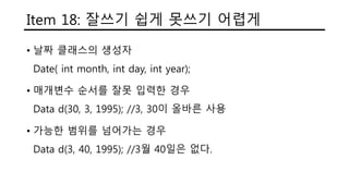 Item 18: 잘쓰기 쉽게 못쓰기 어렵게
• 날짜 클래스의 생성자
Date( int month, int day, int year);
• 매개변수 순서를 잘못 입력한 경우
Data d(30, 3, 1995); //3, 30이 올바른 사용
• 가능한 범위를 넘어가는 경우
Data d(3, 40, 1995); //3월 40일은 없다.
 