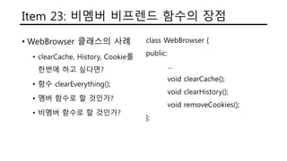 Item 23: 비멤버 비프렌드 함수의 장점
• WebBrowser 클래스의 사례
• clearCache, History, Cookie를
한번에 하고 싶다면?
• 함수 clearEverything();
• 멤버 함수로 할 것인가?
• 비멤버 함수로 할 것인가?
class WebBrowser {
public:
...
void clearCache();
void clearHistory();
void removeCookies();
};
 