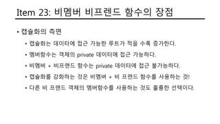 Item 23: 비멤버 비프렌드 함수의 장점
• 캡슐화의 측면
• 캡슐화는 데이터에 접근 가능한 루트가 적을 수록 증가한다.
• 멤버함수는 객체의 private 데이터에 접근 가능하다.
• 비멤버 + 비프랜드 함수는 private 데이터에 접근 불가능하다.
• 캡슐화를 강화하는 것은 비멤버 + 비 프렌드 함수를 사용하는 것!
• 다른 비 프랜드 객체의 멤버함수를 사용하는 것도 훌륭한 선택이다.
 