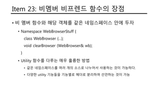 Item 23: 비멤버 비프렌드 함수의 장점
• 비 멤버 함수와 해당 객체를 같은 네임스페이스 안에 두자
• Namespace WebBrowserStuff {
class WebBrowser {…};
void clearBrowser (WebBrowser& wb);
}
• Utility 함수를 다루는 매우 훌륭한 방법
• 같은 네임스페이스를 여러 개의 소스로 나누어서 사용하는 것이 가능하다.
• 다양한 utility 기능들을 기능별로 헤더로 분리하여 선언하는 것이 가능
 