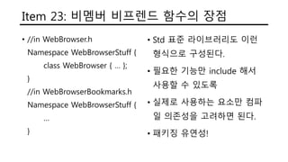 Item 23: 비멤버 비프렌드 함수의 장점
• //in WebBrowser.h
Namespace WebBrowserStuff {
class WebBrowser { … };
}
//in WebBrowserBookmarks.h
Namespace WebBrowserStuff {
…
}
• Std 표준 라이브러리도 이런
형식으로 구성된다.
• 필요한 기능만 include 해서
사용할 수 있도록
• 실제로 사용하는 요소만 컴파
일 의존성을 고려하면 된다.
• 패키징 유연성!
 