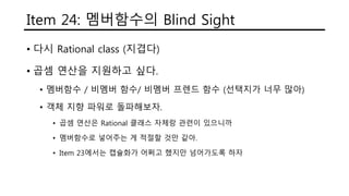 Item 24: 멤버함수의 Blind Sight
• 다시 Rational class (지겹다)
• 곱셈 연산을 지원하고 싶다.
• 멤버함수 / 비멤버 함수/ 비멤버 프렌드 함수 (선택지가 너무 많아)
• 객체 지향 파워로 돌파해보자.
• 곱셈 연산은 Rational 클래스 자체랑 관련이 있으니까
• 멤버함수로 넣어주는 게 적절할 것만 같아.
• Item 23에서는 캡슐화가 어쩌고 했지만 넘어가도록 하자
 