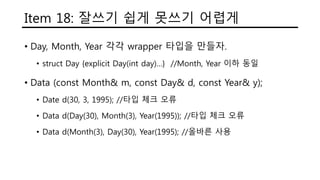 Item 18: 잘쓰기 쉽게 못쓰기 어렵게
• Day, Month, Year 각각 wrapper 타입을 만들자.
• struct Day {explicit Day(int day)…} //Month, Year 이하 동일
• Data (const Month& m, const Day& d, const Year& y);
• Date d(30, 3, 1995); //타입 체크 오류
• Data d(Day(30), Month(3), Year(1995)); //타입 체크 오류
• Data d(Month(3), Day(30), Year(1995); //올바른 사용
 